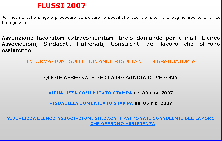 Casella di testo: 			FLUSSI 2007 			Per notizie sulle singole procedure consultare le specifiche voci del sito nelle pagine Sportello Unico ImmigrazioneAssunzione lavoratori extracomunitari. Invio domande per e-mail. Elenco Associazioni, Sindacati, Patronati, Consulenti del lavoro che offrono assistenza -INFORMAZIONI SULLE DOMANDE RISULTANTI IN GRADUATORIAQUOTE ASSEGNATE PER LA PROVINCIA DI VERONAVISUALIZZA COMUNICATO STAMPA del 30 nov. 2007VISUALIZZA COMUNICATO STAMPA del 05 dic. 2007VISUALIZZA ELENCO ASSOCIAZIONI SINDACATI PATRONATI CONSULENTI DEL LAVORO CHE OFFRONO ASSISTENZA