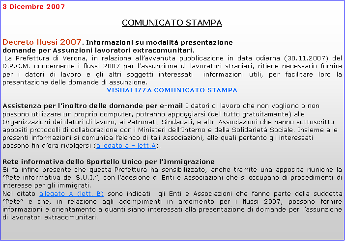 Casella di testo: 3 Dicembre 2007  			COMUNICATO STAMPADecreto flussi 2007. Informazioni su modalit presentazionedomande per Assunzioni lavoratori extracomunitari. La Prefettura di Verona, in relazione allavvenuta pubblicazione in data odierna (30.11.2007) del D.P.C.M. concernente i flussi 2007 per lassunzione di lavoratori stranieri, ritiene necessario fornire per i datori di lavoro e gli altri soggetti interessati  informazioni utili, per facilitare loro la presentazione delle domande di assunzione. VISUALIZZA COMUNICATO STAMPAAssistenza per linoltro delle domande per e-mail I datori di lavoro che non vogliono o non possono utilizzare un proprio computer, potranno appoggiarsi (del tutto gratuitamente) alle Organizzazioni dei datori di lavoro, ai Patronati, Sindacati, e altri Associazioni che hanno sottoscritto appositi protocolli di collaborazione con i Ministeri dellInterno e della Solidariet Sociale. Insieme alle presenti informazioni si comunica lelenco di tali Associazioni, alle quali pertanto gli interessati possono fin dora rivolgersi (allegato a  lett.A).Rete informativa dello Sportello Unico per lImmigrazione Si fa infine presente che questa Prefettura ha sensibilizzato, anche tramite una apposita riunione la Rete informativa del S.U.I., con ladesione di Enti e Associazioni che si occupano di procedimenti di interesse per gli immigrati. Nel citato allegato A (lett. B) sono indicati  gli Enti e Associazioni che fanno parte della suddetta Rete e che, in relazione agli adempimenti in argomento per i flussi 2007, possono fornire informazioni e orientamento a quanti siano interessati alla presentazione di domande per lassunzione di lavoratori extracomunitari. 